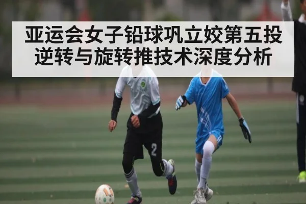 亚运会女子铅球巩立姣第五投逆转与旋转推技术深度分析（cc7c7.app）